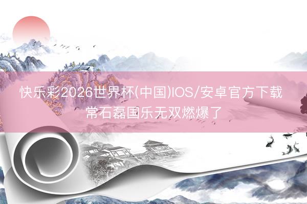 快乐彩2026世界杯(中国)IOS/安卓官方下载 常石磊国乐无双燃爆了