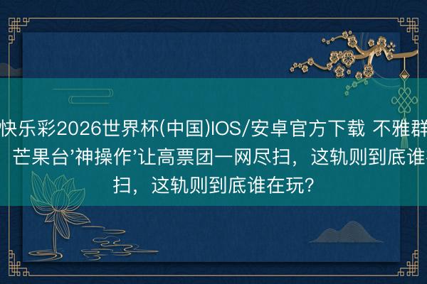 快乐彩2026世界杯(中国)IOS/安卓官方下载 不雅群愤了：芒果台'神操作'让高票团一网尽扫，这轨则到底谁在玩？