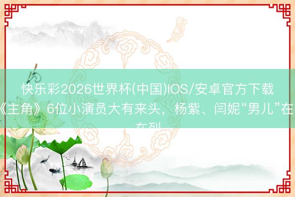 快乐彩2026世界杯(中国)IOS/安卓官方下载 《主角》6位小演员大有来头，杨紫、闫妮“男儿”在列