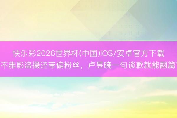 快乐彩2026世界杯(中国)IOS/安卓官方下载 不雅影盗摄还带偏粉丝，卢昱晓一句谈歉就能翻篇？