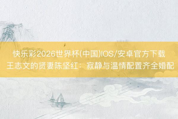 快乐彩2026世界杯(中国)IOS/安卓官方下载 王志文的贤妻陈坚红：寂静与温情配置齐全婚配