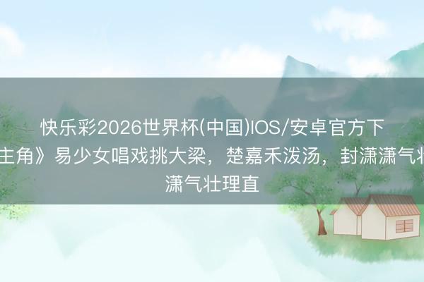 快乐彩2026世界杯(中国)IOS/安卓官方下载 《主角》易少女唱戏挑大梁，楚嘉禾泼汤，封潇潇气壮理直
