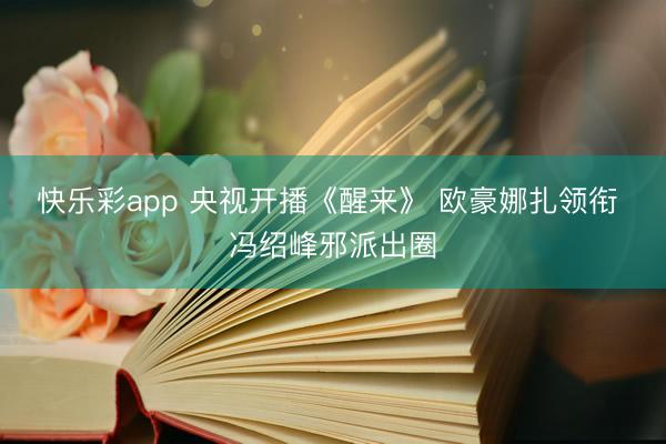 快乐彩app 央视开播《醒来》 欧豪娜扎领衔 冯绍峰邪派出圈