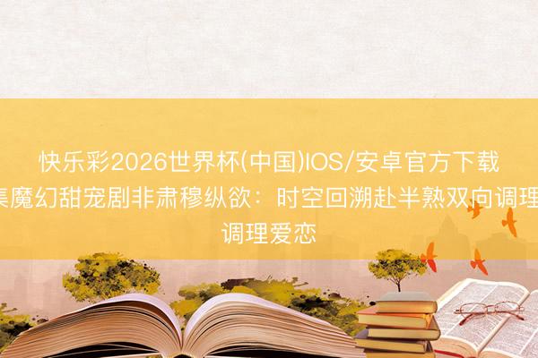 快乐彩2026世界杯(中国)IOS/安卓官方下载 28集魔幻甜宠剧非肃穆纵欲：时空回溯赴半熟双向调理爱恋