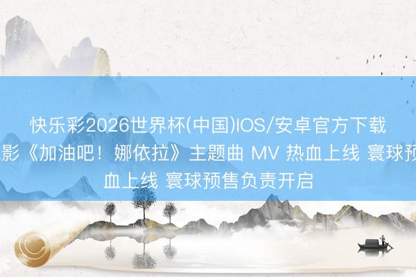 快乐彩2026世界杯(中国)IOS/安卓官方下载 芳华励志电影《加油吧！娜依拉》主题曲 MV 热血上线 寰球预售负责开启