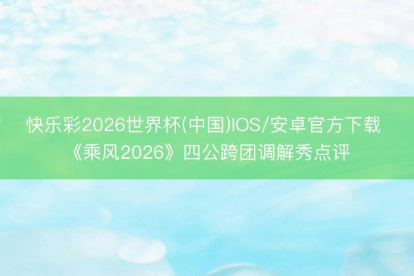 快乐彩2026世界杯(中国)IOS/安卓官方下载 《乘风2026》四公跨团调解秀点评
