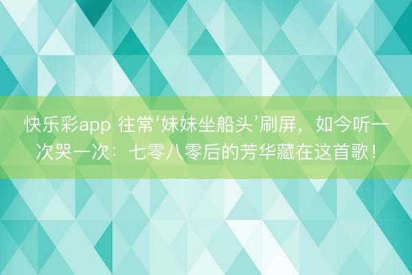快乐彩app 往常‘妹妹坐船头’刷屏，如今听一次哭一次：七零八零后的芳华藏在这首歌！