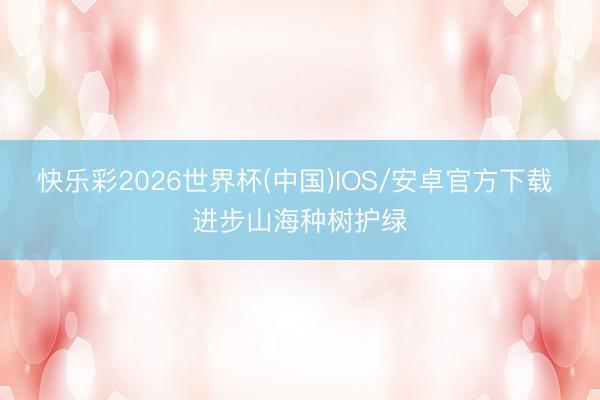 快乐彩2026世界杯(中国)IOS/安卓官方下载 进步山海种树护绿