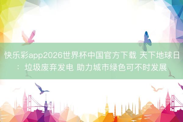 快乐彩app2026世界杯中国官方下载 天下地球日：垃圾废弃发电 助力城市绿色可不时发展