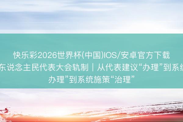 快乐彩2026世界杯(中国)IOS/安卓官方下载 坚捏和完善东说念主民代表大会轨制｜从代表建议“办理”到系统施策“治理”