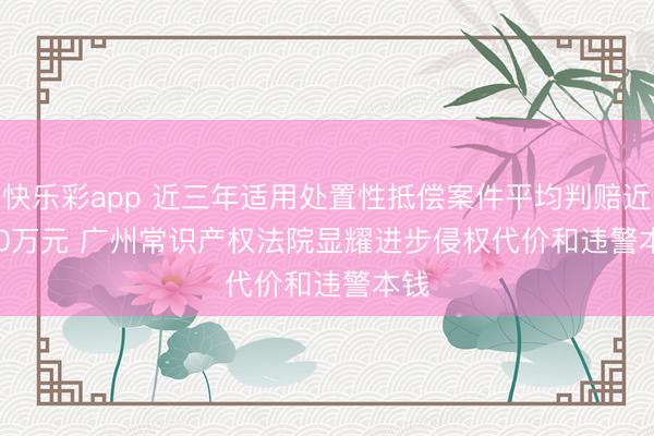 快乐彩app 近三年适用处置性抵偿案件平均判赔近670万元 广州常识产权法院显耀进步侵权代价和违警本钱