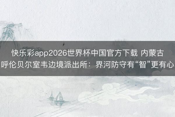 快乐彩app2026世界杯中国官方下载 内蒙古呼伦贝尔室韦边境派出所：界河防守有“智”更有心