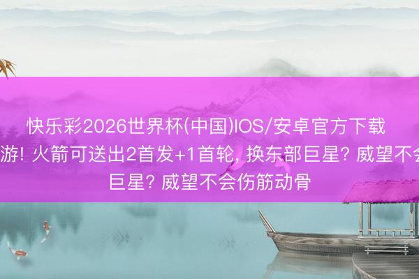 快乐彩2026世界杯(中国)IOS/安卓官方下载 加入3方交游! 火箭可送出2首发+1首轮, 换东部巨星? 威望不会伤筋动骨