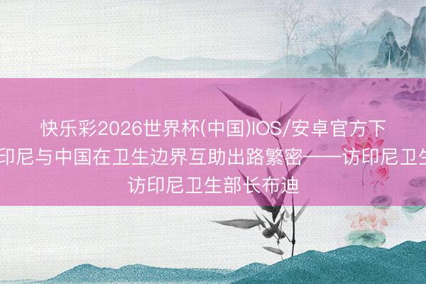快乐彩2026世界杯(中国)IOS/安卓官方下载 专访｜印尼与中国在卫生边界互助出路繁密——访印尼卫生部长布迪
