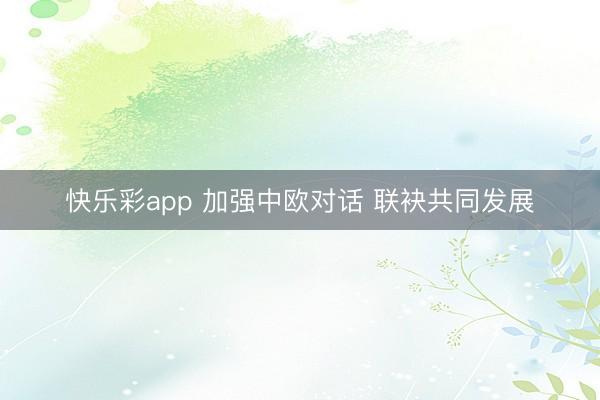 快乐彩app 加强中欧对话 联袂共同发展