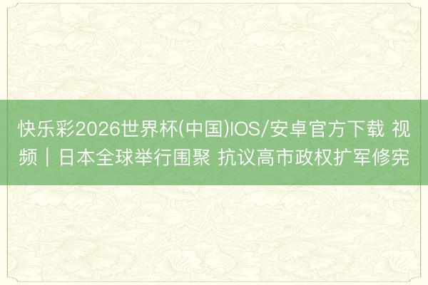 快乐彩2026世界杯(中国)IOS/安卓官方下载 视频｜日本全球举行围聚 抗议高市政权扩军修宪
