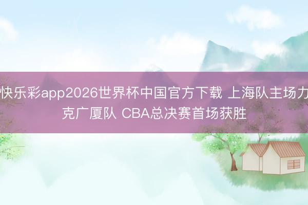快乐彩app2026世界杯中国官方下载 上海队主场力克广厦队 CBA总决赛首场获胜