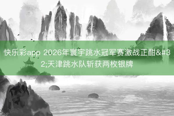 快乐彩app 2026年寰宇跳水冠军赛激战正酣 天津跳水队斩获两枚银牌