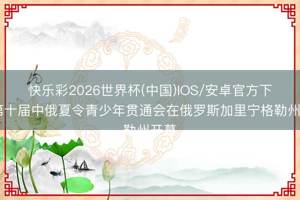 快乐彩2026世界杯(中国)IOS/安卓官方下载 第十届中俄夏令青少年贯通会在俄罗斯加里宁格勒州开幕