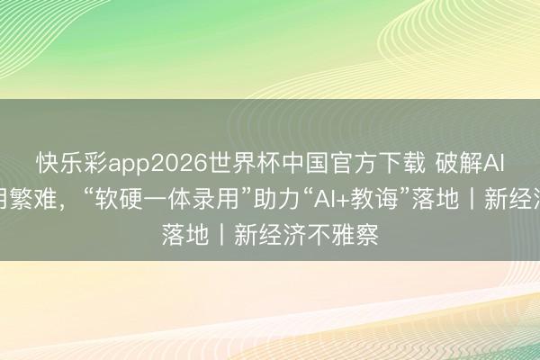 快乐彩app2026世界杯中国官方下载 破解AI教学应用繁难,“软硬一体录用”助力“AI+教诲”落地丨新经济不雅察