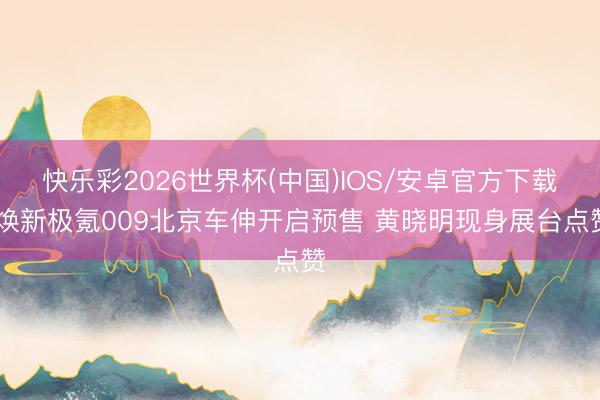 快乐彩2026世界杯(中国)IOS/安卓官方下载 焕新极氪009北京车伸开启预售 黄晓明现身展台点赞