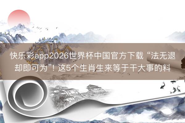 快乐彩app2026世界杯中国官方下载 “法无退却即可为”! 这5个生肖生来等于干大事的料
