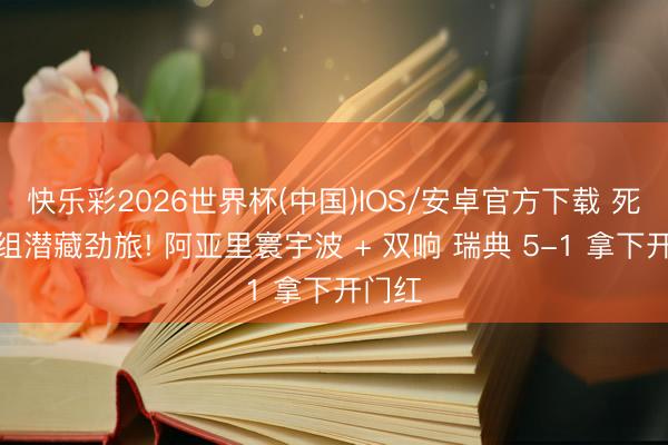 快乐彩2026世界杯(中国)IOS/安卓官方下载 死亡之组潜藏劲旅! 阿亚里寰宇波 + 双响 瑞典 5-1 拿下开门红