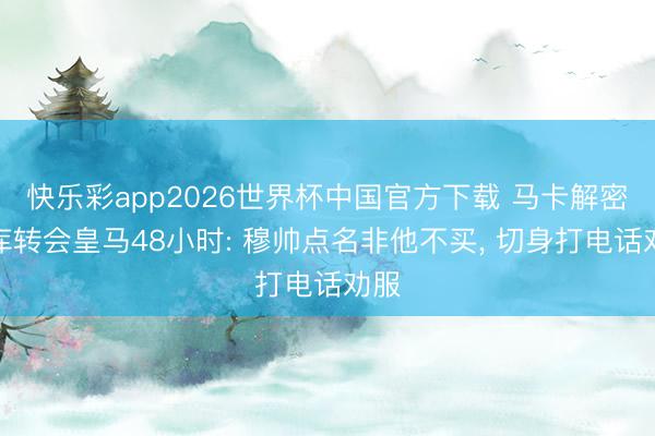 快乐彩app2026世界杯中国官方下载 马卡解密库库转会皇马48小时: 穆帅点名非他不买， 切身打电话劝服
