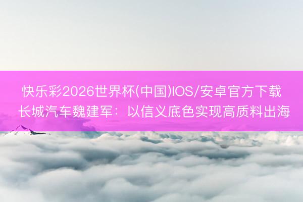 快乐彩2026世界杯(中国)IOS/安卓官方下载 长城汽车魏建军：以信义底色实现高质料出海