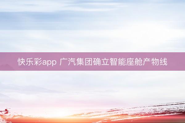 快乐彩app 广汽集团确立智能座舱产物线