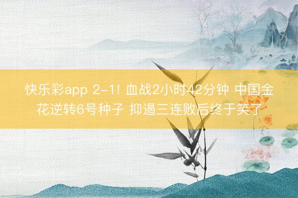 快乐彩app 2-1! 血战2小时42分钟 中国金花逆转6号种子 抑遏三连败后终于笑了