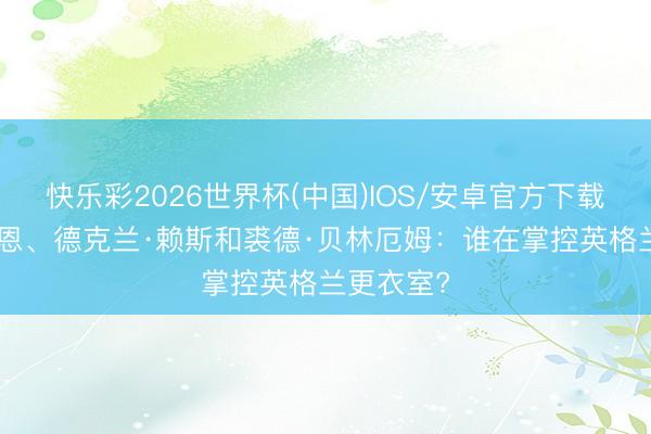 快乐彩2026世界杯(中国)IOS/安卓官方下载 哈里·凯恩、德克兰·赖斯和裘德·贝林厄姆：谁在掌控英格兰更衣室?
