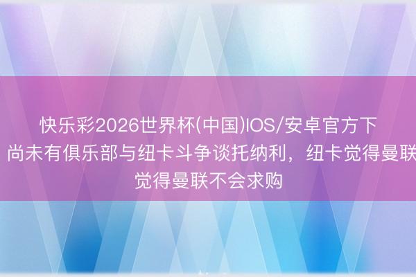 快乐彩2026世界杯(中国)IOS/安卓官方下载 跟队：尚未有俱乐部与纽卡斗争谈托纳利，纽卡觉得曼联不会求购