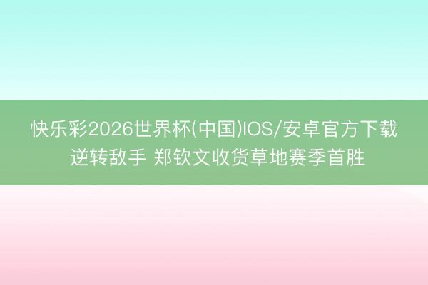 快乐彩2026世界杯(中国)IOS/安卓官方下载 逆转敌手 郑钦文收货草地赛季首胜
