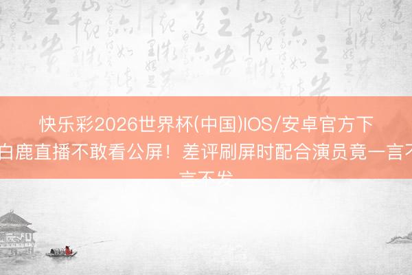 快乐彩2026世界杯(中国)IOS/安卓官方下载 白鹿直播不敢看公屏！差评刷屏时配合演员竟一言不发
