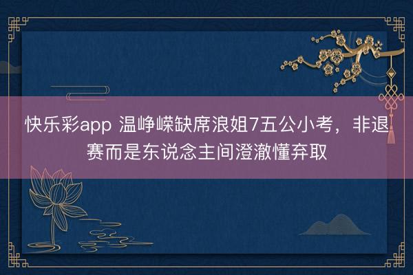 快乐彩app 温峥嵘缺席浪姐7五公小考，非退赛而是东说念主间澄澈懂弃取