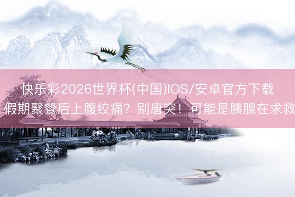 快乐彩2026世界杯(中国)IOS/安卓官方下载 假期聚餐后上腹绞痛？别唐突！可能是胰腺在求救