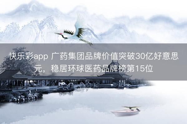 快乐彩app 广药集团品牌价值突破30亿好意思元，稳居环球医药品牌榜第15位