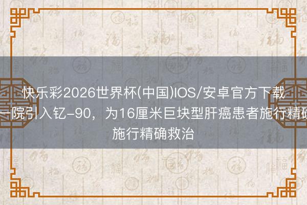 快乐彩2026世界杯(中国)IOS/安卓官方下载 广医一院引入钇-90,为16厘米巨块型肝癌患者施行精确救治