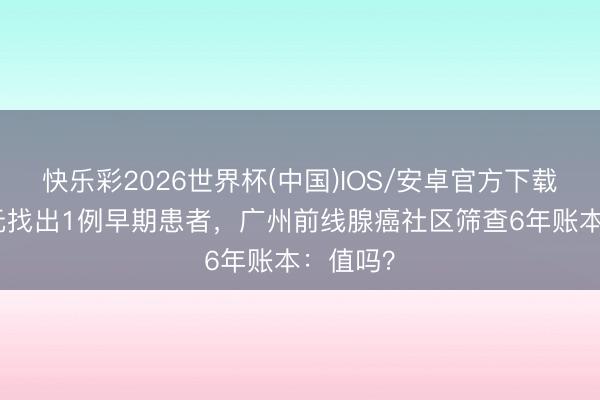 快乐彩2026世界杯(中国)IOS/安卓官方下载 花1万元找出1例早期患者,广州前线腺癌社区筛查6年账本:值吗?