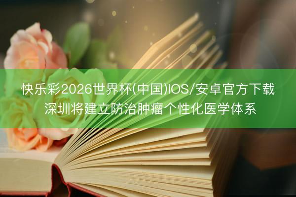 快乐彩2026世界杯(中国)IOS/安卓官方下载 深圳将建立防治肿瘤个性化医学体系