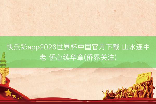 快乐彩app2026世界杯中国官方下载 山水连中老 侨心续华章(侨界关注)