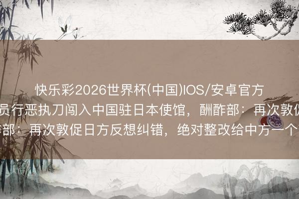 快乐彩2026世界杯(中国)IOS/安卓官方下载 日本自保队现役官员行恶执刀闯入中国驻日本使馆，酬酢部：再次敦促日方反想纠错，绝对整改给中方一个负职守的嘱托