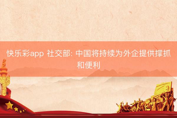 快乐彩app 社交部: 中国将持续为外企提供撑抓和便利
