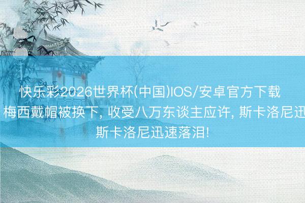 快乐彩2026世界杯(中国)IOS/安卓官方下载 泪目了! 梅西戴帽被换下， 收受八万东谈主应许， 斯卡洛尼迅速落泪!