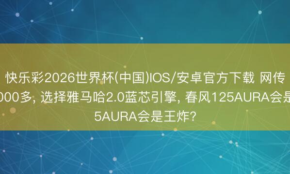 快乐彩2026世界杯(中国)IOS/安卓官方下载 网传售价8000多， 选择雅马哈2.0蓝芯引擎， 春风125AURA会是王炸?